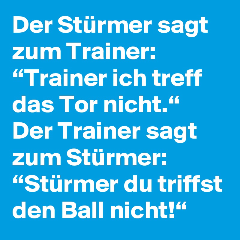 Der Stürmer sagt zum Trainer:
“Trainer ich treff das Tor nicht.“
Der Trainer sagt zum Stürmer:
“Stürmer du triffst den Ball nicht!“