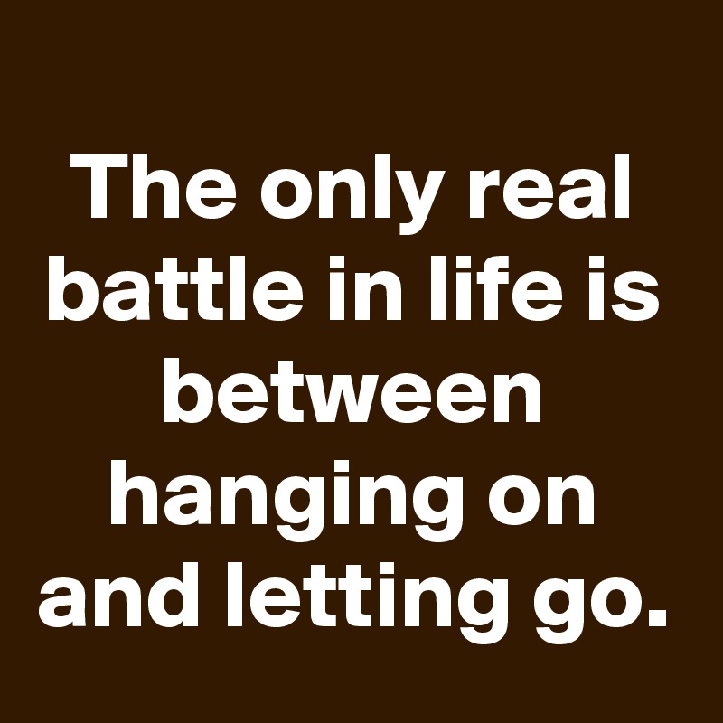 
The only real battle in life is between hanging on and letting go.