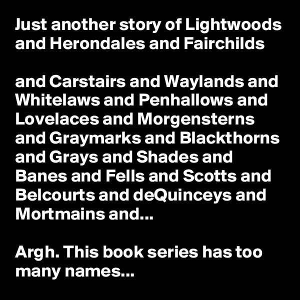Just another story of Lightwoods and Herondales and Fairchilds

and Carstairs and Waylands and Whitelaws and Penhallows and Lovelaces and Morgensterns and Graymarks and Blackthorns and Grays and Shades and Banes and Fells and Scotts and Belcourts and deQuinceys and Mortmains and...

Argh. This book series has too many names...