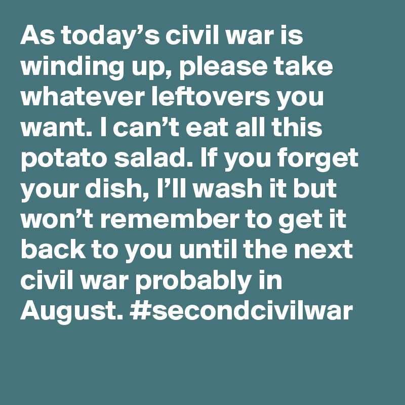 As today’s civil war is winding up, please take whatever leftovers you want. I can’t eat all this potato salad. If you forget your dish, I’ll wash it but won’t remember to get it back to you until the next civil war probably in August. #secondcivilwar