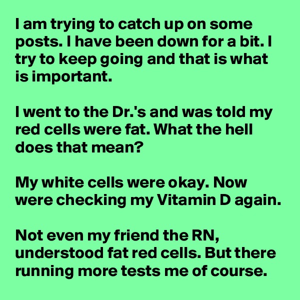 I am trying to catch up on some posts. I have been down for a bit. I try to keep going and that is what is important.

I went to the Dr.'s and was told my red cells were fat. What the hell does that mean?

My white cells were okay. Now were checking my Vitamin D again.

Not even my friend the RN, understood fat red cells. But there running more tests me of course.