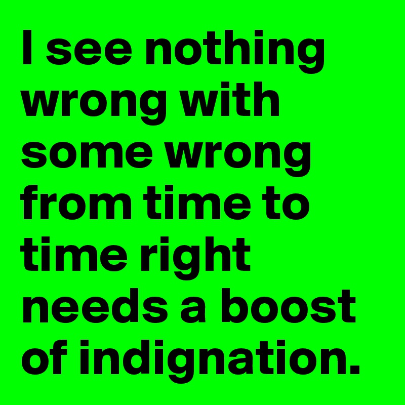 I see nothing wrong with some wrong from time to time right needs a boost of indignation.