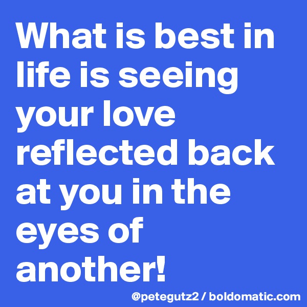 What is best in life is seeing your love reflected back at you in the eyes of another!