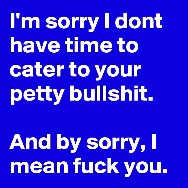 I'm sorry I dont have time to cater to your petty bullshit.

And by sorry, I mean fuck you.