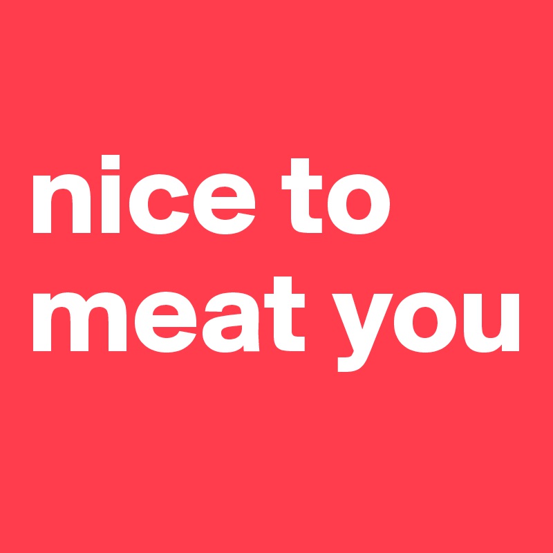 
nice to meat you
