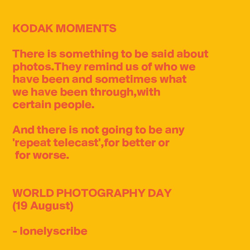 KODAK MOMENTS 

There is something to be said about photos.They remind us of who we 
have been and sometimes what 
we have been through,with 
certain people.

And there is not going to be any 
'repeat telecast',for better or
 for worse.


WORLD PHOTOGRAPHY DAY
(19 August)

- lonelyscribe