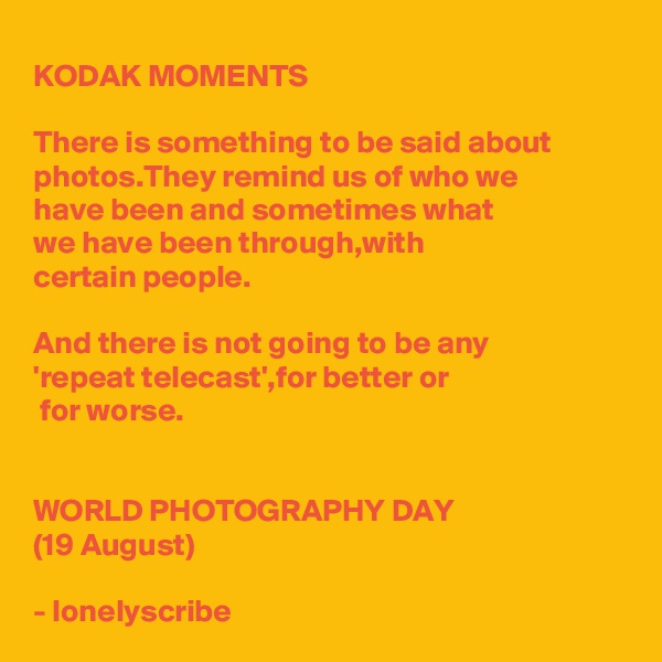 KODAK MOMENTS 

There is something to be said about photos.They remind us of who we 
have been and sometimes what 
we have been through,with 
certain people.

And there is not going to be any 
'repeat telecast',for better or
 for worse.


WORLD PHOTOGRAPHY DAY
(19 August)

- lonelyscribe