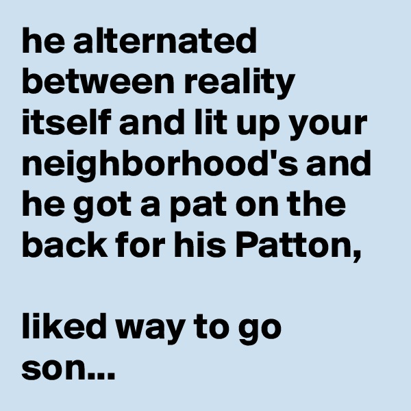 he alternated between reality itself and lit up your neighborhood's and he got a pat on the back for his Patton,
 
liked way to go son...