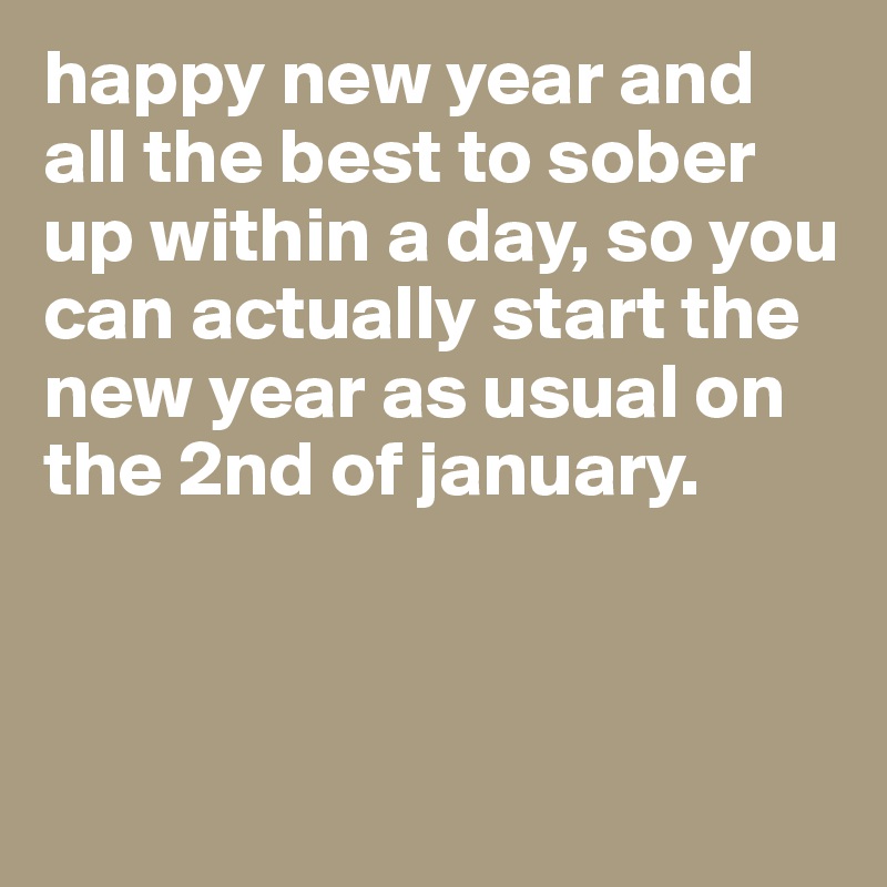 happy new year and all the best to sober up within a day, so you can actually start the new year as usual on the 2nd of january.



