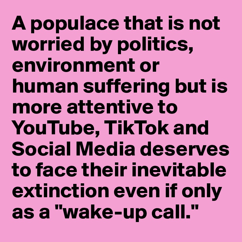 A populace that is not worried by politics, environment or human suffering but is more attentive to YouTube, TikTok and Social Media deserves to face their inevitable extinction even if only as a "wake-up call."