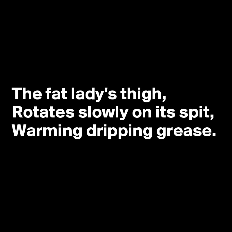 



The fat lady's thigh,
Rotates slowly on its spit,
Warming dripping grease.


