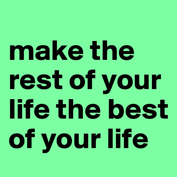 
make the rest of your life the best of your life