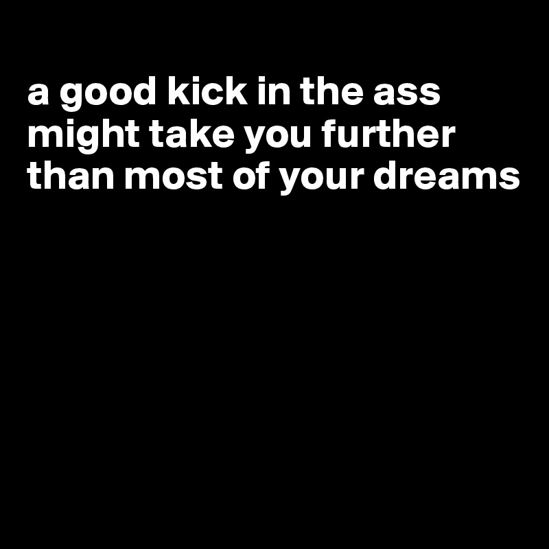 
a good kick in the ass might take you further than most of your dreams






