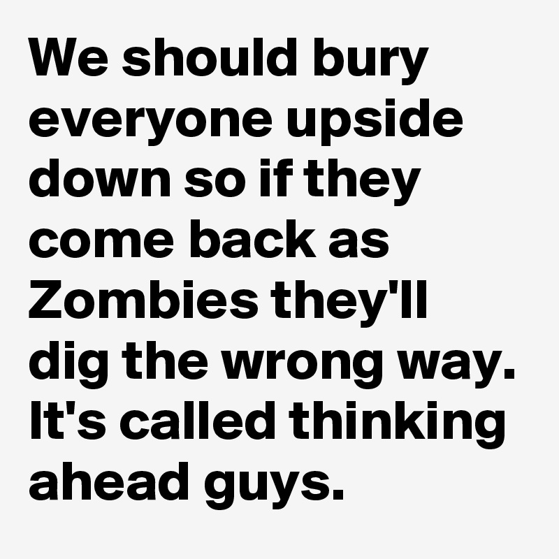 We should bury everyone upside down so if they come back as Zombies they'll dig the wrong way. It's called thinking ahead guys.