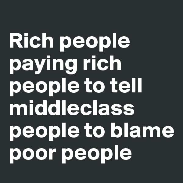 
Rich people paying rich people to tell middleclass people to blame poor people