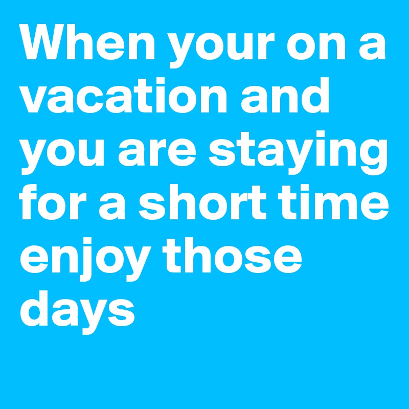 When your on a vacation and you are staying for a short time enjoy those days