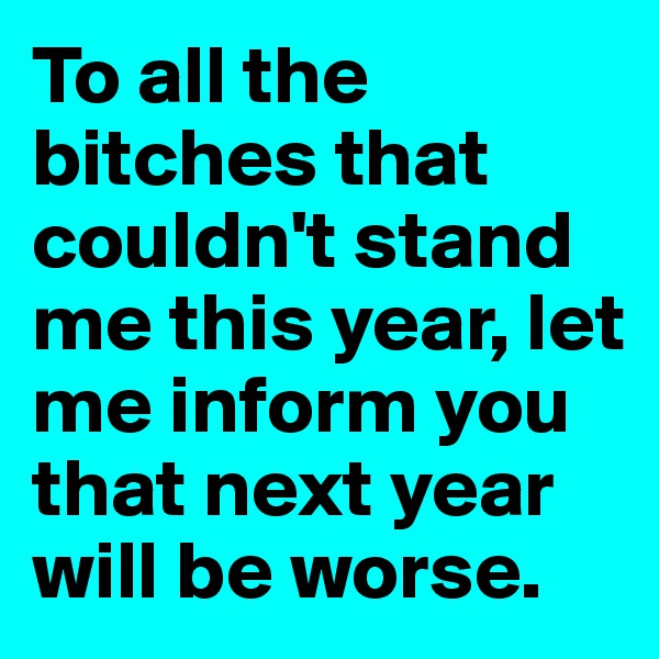 To all the bitches that couldn't stand me this year, let me inform you that next year will be worse.