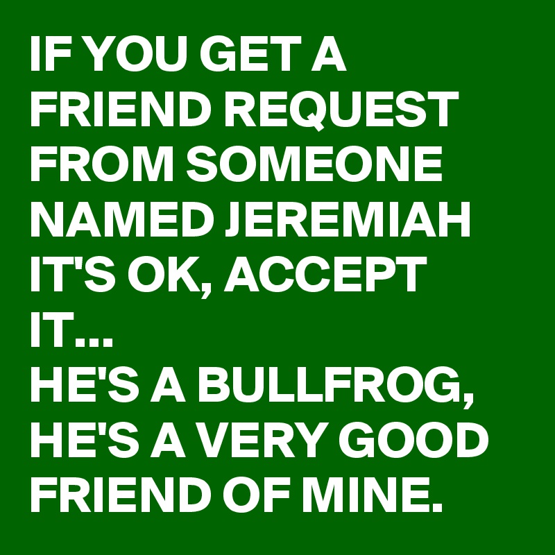 IF YOU GET A FRIEND REQUEST  FROM SOMEONE NAMED JEREMIAH IT'S OK, ACCEPT IT... 
HE'S A BULLFROG, HE'S A VERY GOOD FRIEND OF MINE.