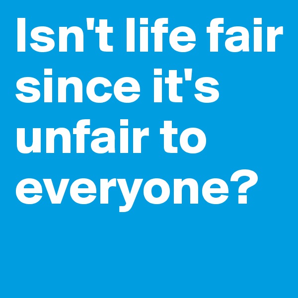 Isn't life fair since it's unfair to everyone?
