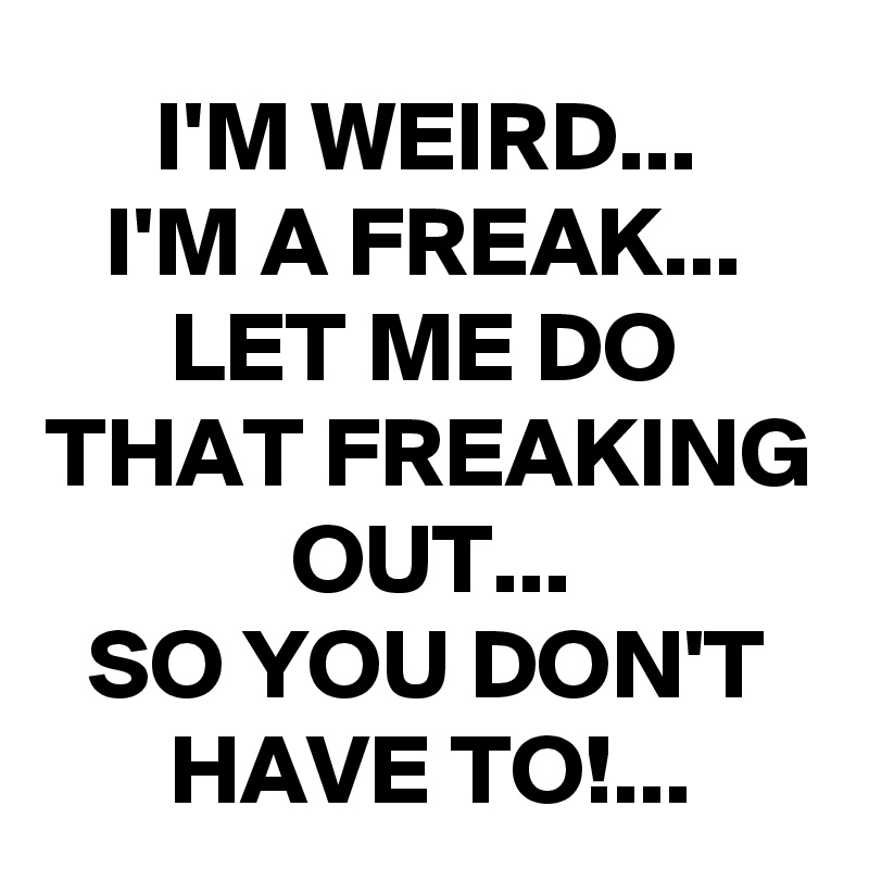 I'M WEIRD...
I'M A FREAK...
LET ME DO THAT FREAKING OUT...
SO YOU DON'T HAVE TO!...