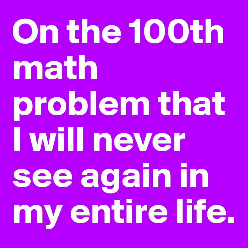 On the 100th math problem that I will never see again in my entire life.