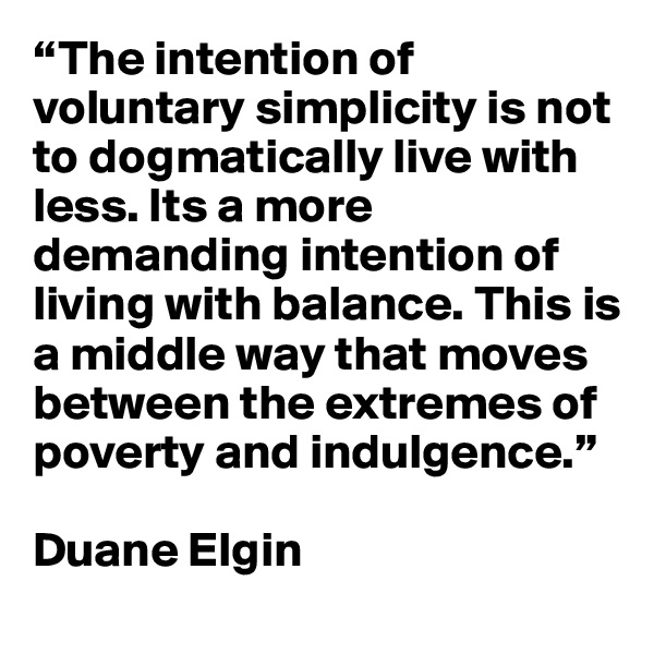 “The intention of voluntary simplicity is not to dogmatically live with less. Its a more demanding intention of living with balance. This is a middle way that moves between the extremes of poverty and indulgence.”

Duane Elgin
