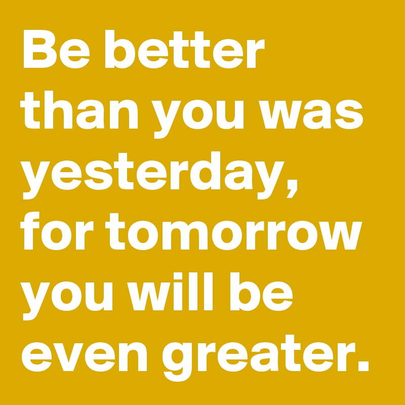 Be better than you was yesterday, for tomorrow you will be even greater.