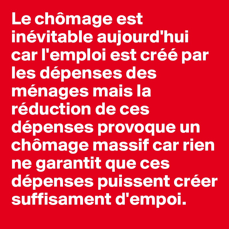 Le chômage est inévitable aujourd'hui car l'emploi est créé par les dépenses des ménages mais la réduction de ces dépenses provoque un chômage massif car rien ne garantit que ces dépenses puissent créer suffisament d'empoi.