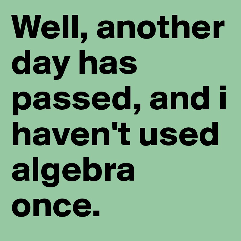 Well, another day has passed, and i haven't used algebra once. 