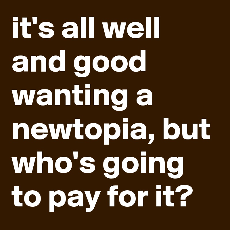 it's all well and good wanting a newtopia, but who's going to pay for it?