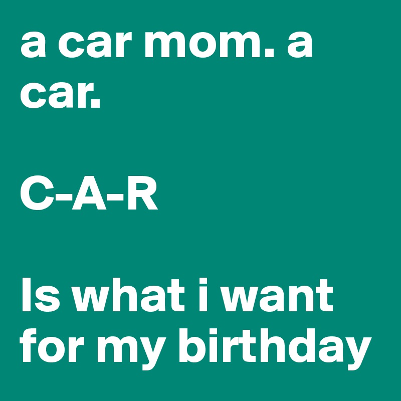 a car mom. a car. 

C-A-R 

Is what i want for my birthday  