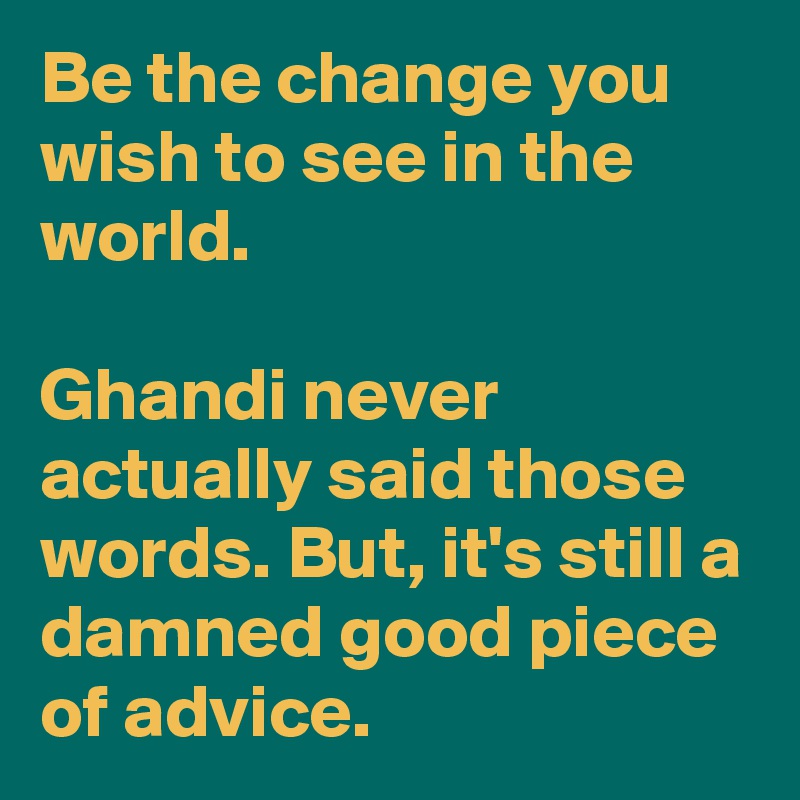 Be the change you wish to see in the world.

Ghandi never actually said those words. But, it's still a damned good piece of advice.