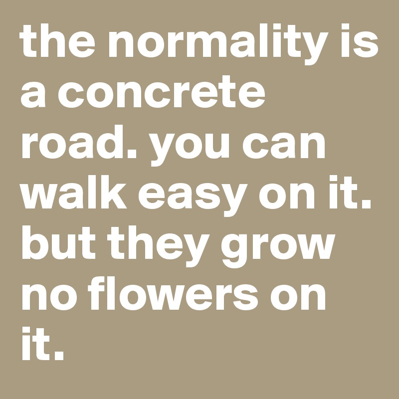 the normality is a concrete road. you can walk easy on it. but they grow no flowers on it.