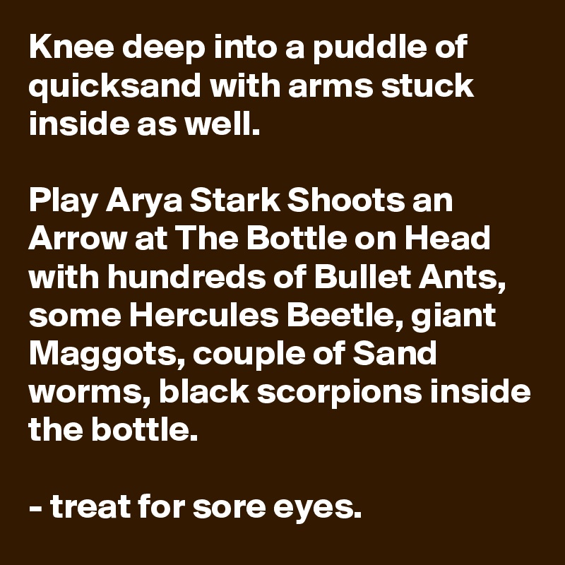 Knee deep into a puddle of quicksand with arms stuck inside as well.

Play Arya Stark Shoots an Arrow at The Bottle on Head with hundreds of Bullet Ants, some Hercules Beetle, giant Maggots, couple of Sand worms, black scorpions inside the bottle. 

- treat for sore eyes. 