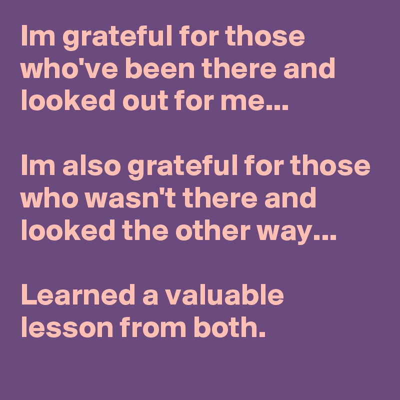 Im grateful for those who've been there and looked out for me...

Im also grateful for those who wasn't there and looked the other way...

Learned a valuable lesson from both.