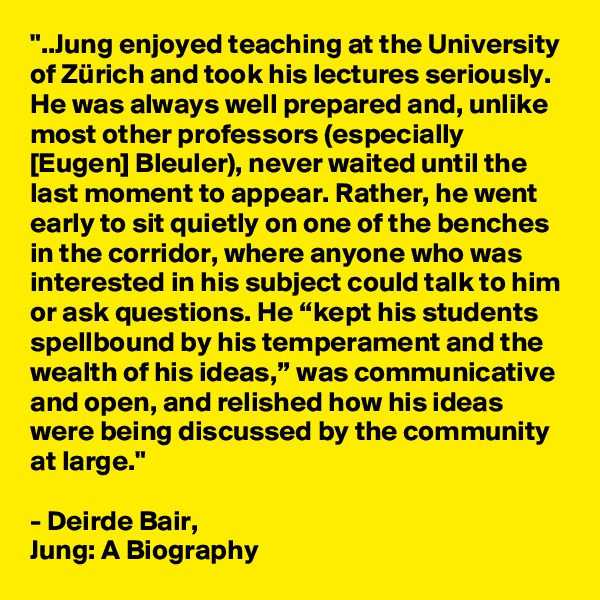 "..Jung enjoyed teaching at the University of Zürich and took his lectures seriously. He was always well prepared and, unlike most other professors (especially [Eugen] Bleuler), never waited until the last moment to appear. Rather, he went early to sit quietly on one of the benches in the corridor, where anyone who was interested in his subject could talk to him or ask questions. He “kept his students spellbound by his temperament and the wealth of his ideas,” was communicative and open, and relished how his ideas were being discussed by the community at large." 

- Deirde Bair, 
Jung: A Biography