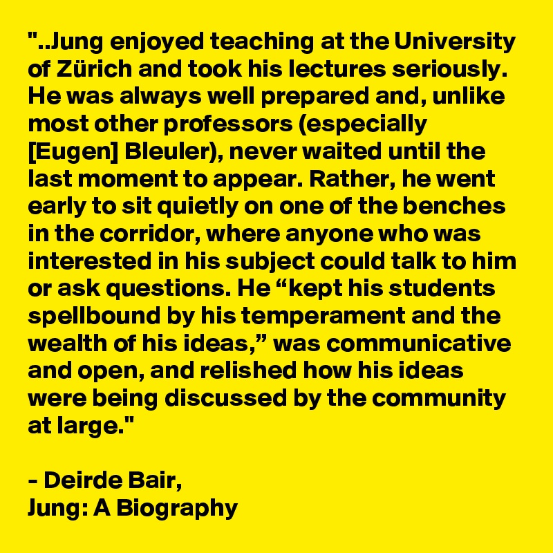 "..Jung enjoyed teaching at the University of Zürich and took his lectures seriously. He was always well prepared and, unlike most other professors (especially [Eugen] Bleuler), never waited until the last moment to appear. Rather, he went early to sit quietly on one of the benches in the corridor, where anyone who was interested in his subject could talk to him or ask questions. He “kept his students spellbound by his temperament and the wealth of his ideas,” was communicative and open, and relished how his ideas were being discussed by the community at large." 

- Deirde Bair, 
Jung: A Biography