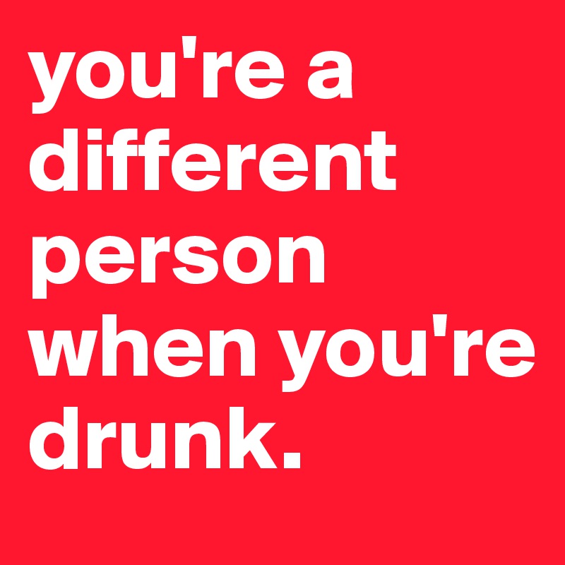 you're a different person when you're drunk.