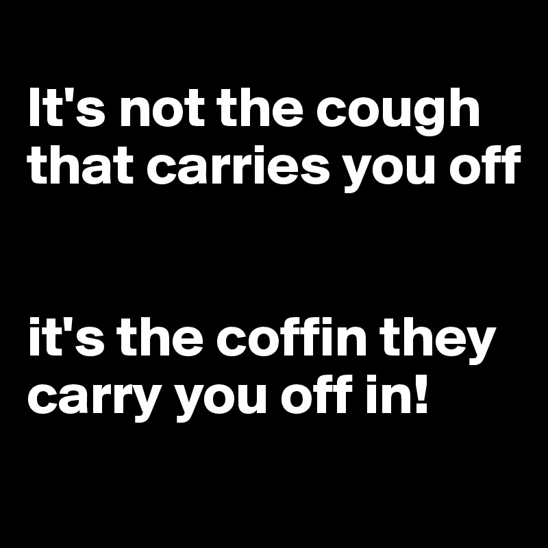 
It's not the cough that carries you off 


it's the coffin they carry you off in!
