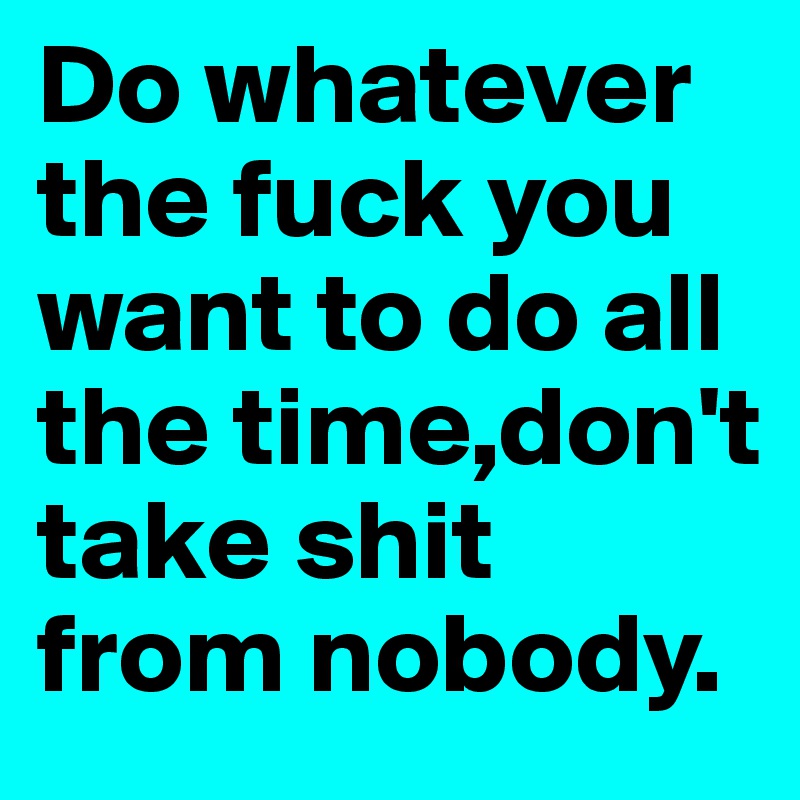 Do whatever the fuck you want to do all the time,don't take shit from nobody.