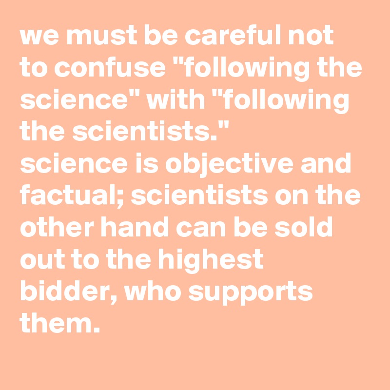 we must be careful not to confuse "following the science" with "following the scientists." 
science is objective and factual; scientists on the other hand can be sold out to the highest bidder, who supports them.
