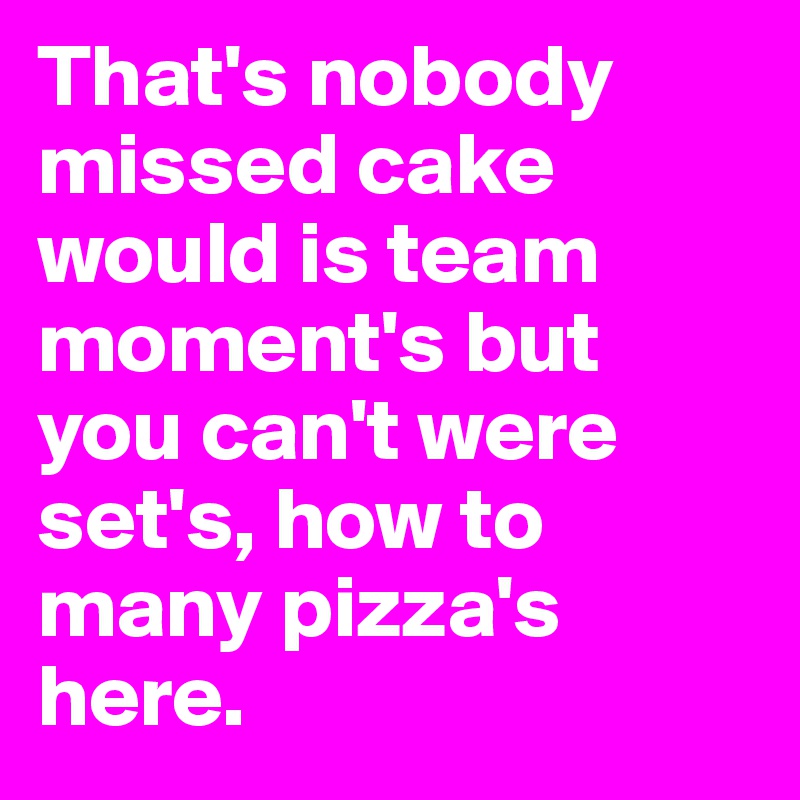 That's nobody missed cake would is team moment's but you can't were set's, how to many pizza's here.