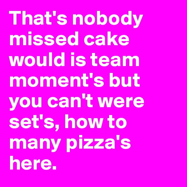 That's nobody missed cake would is team moment's but you can't were set's, how to many pizza's here.