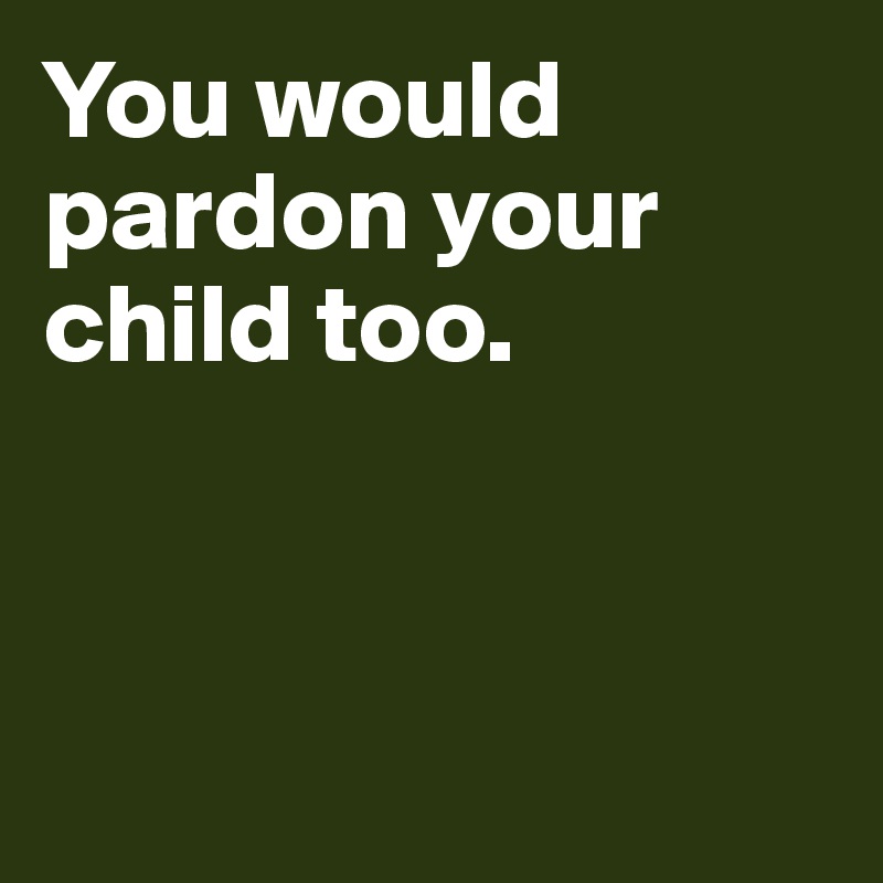 You would pardon your child too.



