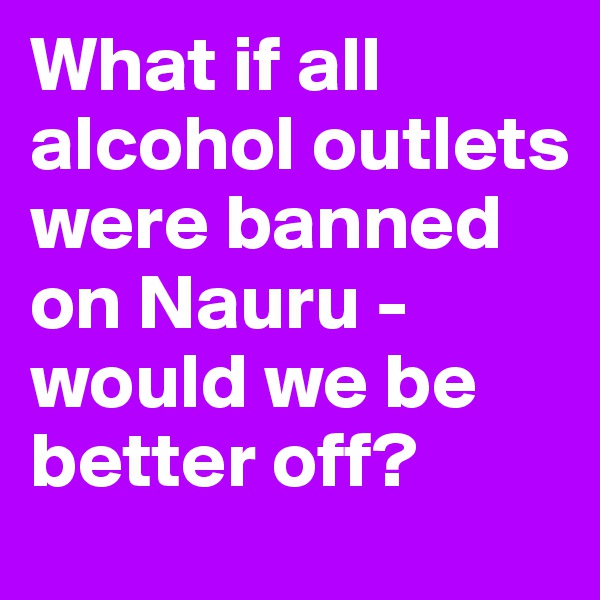 What if all alcohol outlets were banned on Nauru - would we be better off?