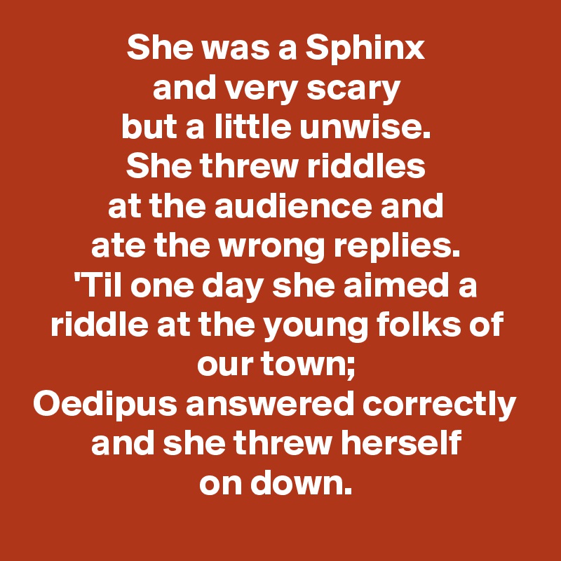 She was a Sphinx
and very scary
but a little unwise.
She threw riddles
at the audience and
ate the wrong replies.
'Til one day she aimed a riddle at the young folks of our town;
Oedipus answered correctly
and she threw herself
on down.