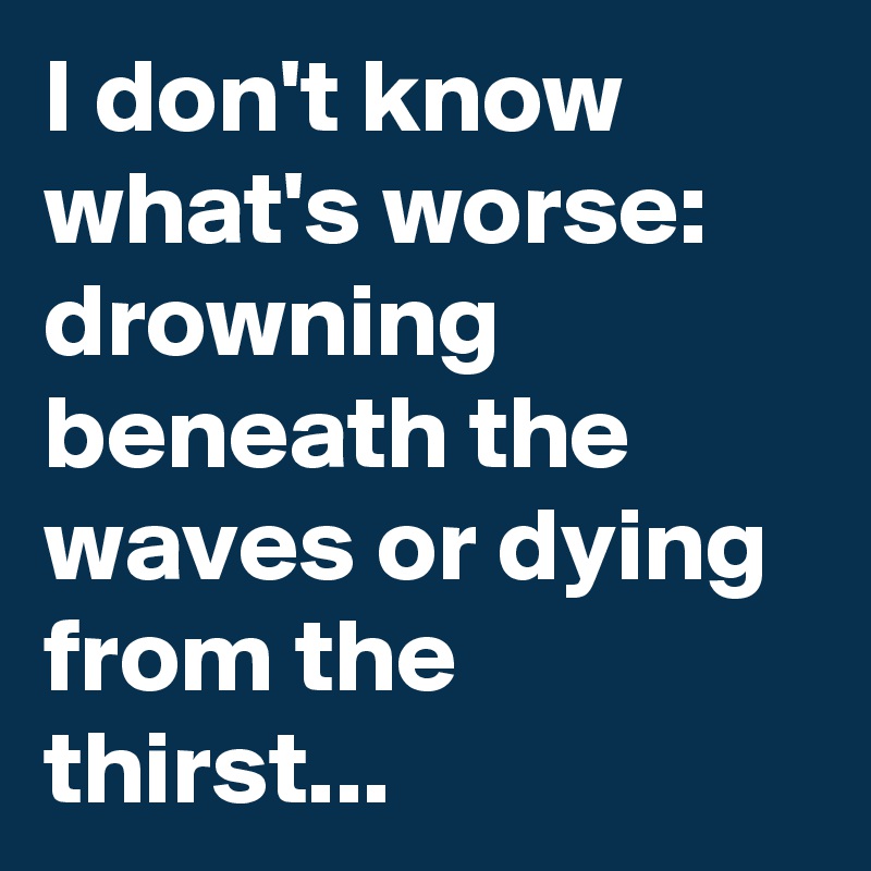 I don't know what's worse: drowning beneath the waves or dying from the thirst...