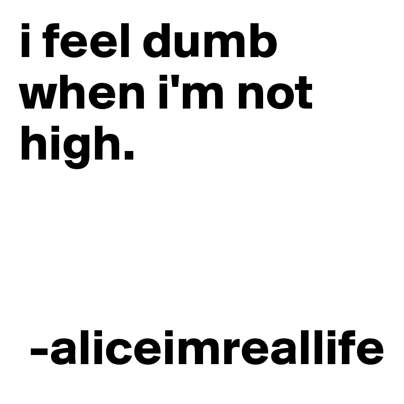 i feel dumb when i'm not high.   
   


 -aliceimreallife