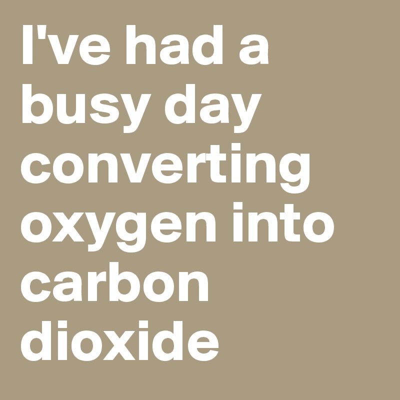 I've had a busy day converting oxygen into carbon dioxide