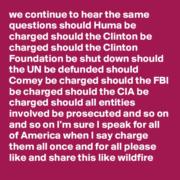 we continue to hear the same questions should Huma be charged should the Clinton be charged should the Clinton Foundation be shut down should the UN be defunded should Comey be charged should the FBI be charged should the CIA be charged should all entities involved be prosecuted and so on and so on I'm sure I speak for all of America when I say charge them all once and for all please like and share this like wildfire